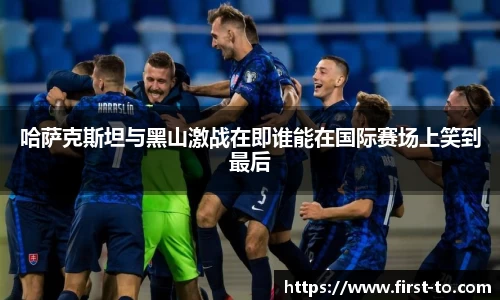 哈萨克斯坦与黑山激战在即谁能在国际赛场上笑到最后